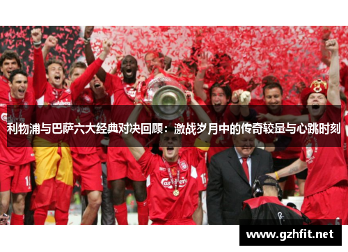 利物浦与巴萨六大经典对决回顾：激战岁月中的传奇较量与心跳时刻