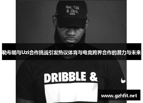 勒布朗与Uzi合作挑战引发热议体育与电竞跨界合作的潜力与未来