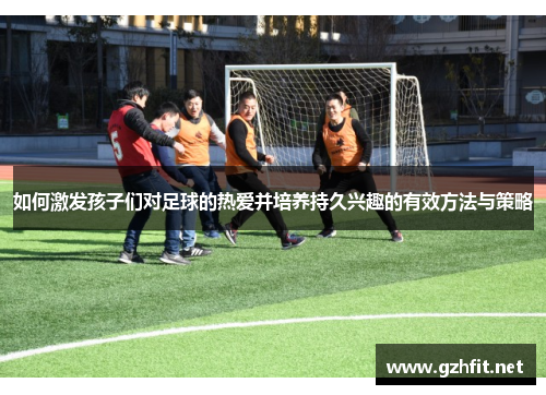 如何激发孩子们对足球的热爱并培养持久兴趣的有效方法与策略