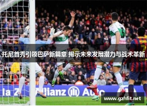 托尼首秀引领巴萨新篇章 揭示未来发展潜力与战术革新