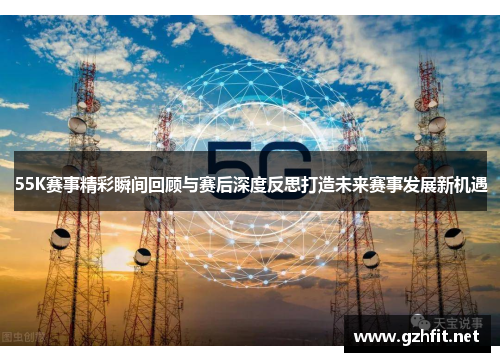 55K赛事精彩瞬间回顾与赛后深度反思打造未来赛事发展新机遇