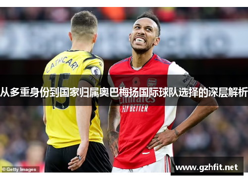 从多重身份到国家归属奥巴梅扬国际球队选择的深层解析 从多重身份到国家归属奥巴梅扬国际球队选择的深层解析