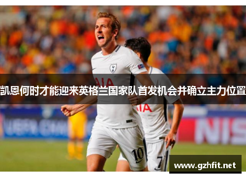 凯恩何时才能迎来英格兰国家队首发机会并确立主力位置 凯恩何时才能迎来英格兰国家队首发机会并确立主力位置