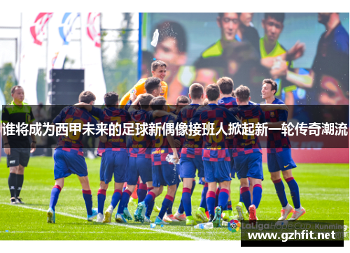 谁将成为西甲未来的足球新偶像接班人掀起新一轮传奇潮流